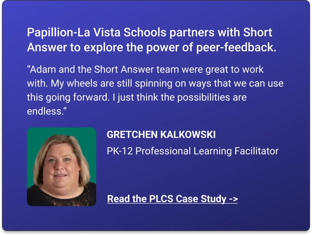 Papillion-La Vista Schools partners with Short Answer to explore the power of peer-feedback. “Adam and the Short Answer team were great to work with. My wheels are still spinning on ways that we can use this going forward. I just think the possibilities are endless.” GRETCHEN KALKOWSKI Read the PLCS Case Study ->