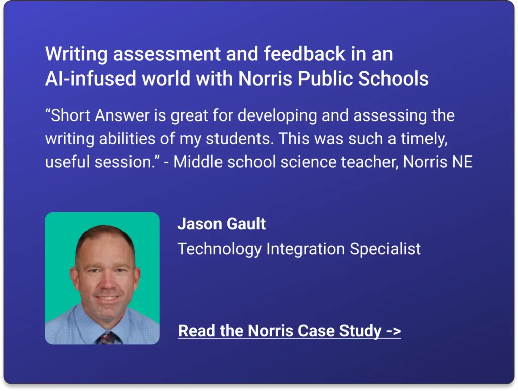 Writing assessment and feedback in an AI-infused world with Norris Public Schools. “Short Answer is great for developing and assessing the writing abilities of my students. This was such a timely, useful session.” - Middle school science teacher, Norris NE. Jason Gault, Technology Integration Specialist