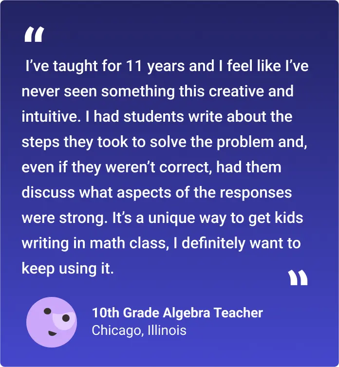 I’ve taught for 11 years and I feel like I’ve never seen something this creative and intuitive. I had students write about the steps they took to solve the problem and, even if they weren’t correct, had them discuss what aspects of the responses were strong. It’s a unique way to get kids writing in math class, I definitely want to keep using it.