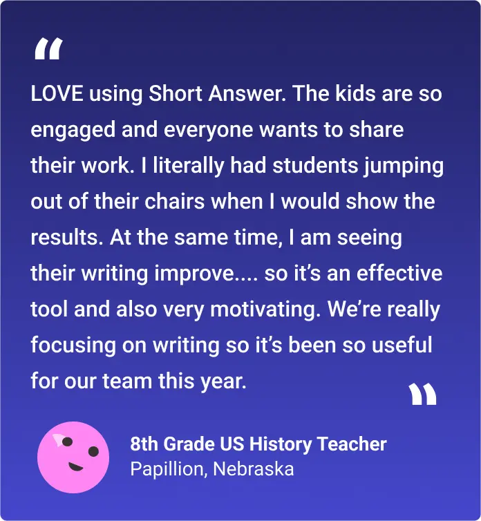 LOVE using Short Answer. The kids are so engaged and everyone wants to share their work. I literally had students jumping out of their chairs when I would show the results. At the same time, I am seeing their writing improve.... so it’s an effective tool and also very motivating. We’re really focusing on writing so it’s been so useful for our team this year.
