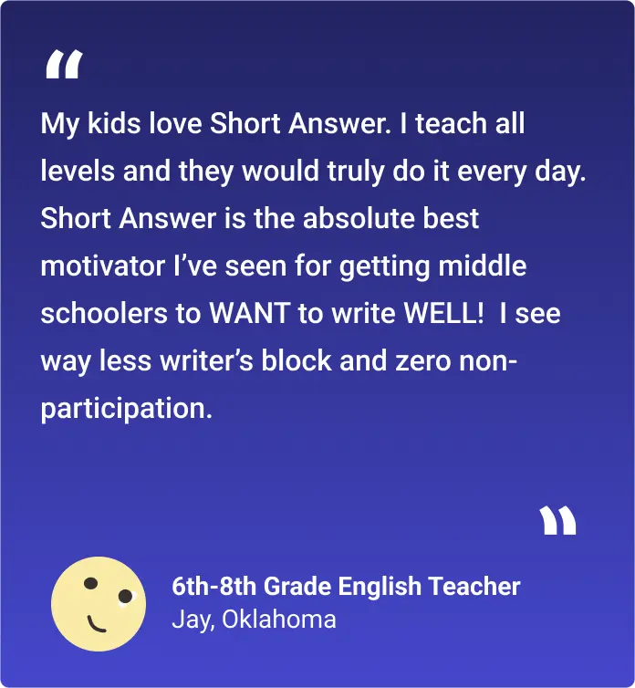 My kids love Short Answer. I teach all levels and they would truly do it every day. Short Answer is the absolute best motivator I’ve seen for getting middle schoolers to WANT to write WELL! I see way less writer’s block and zero non-participation.